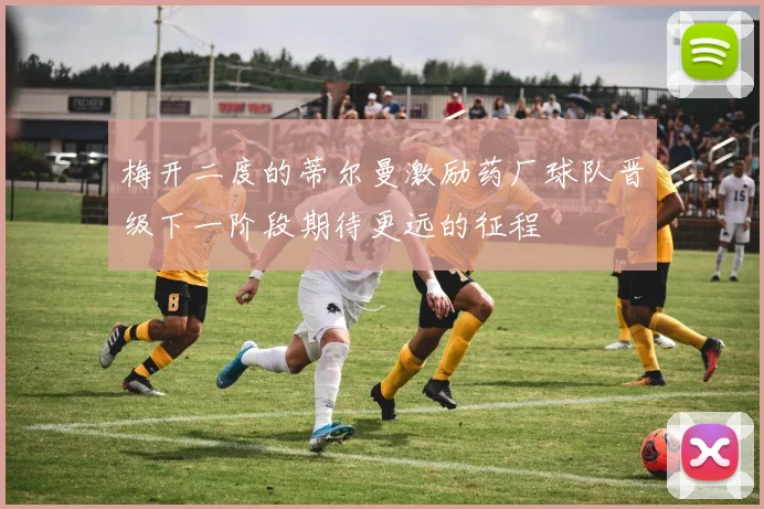 梅开二度的蒂尔曼激励药厂球队晋级下一阶段期待更远的征程
