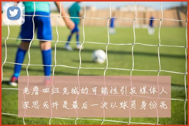 老詹回归克城的可能性引发媒体人深思或许是最后一次以球员身份亮相
