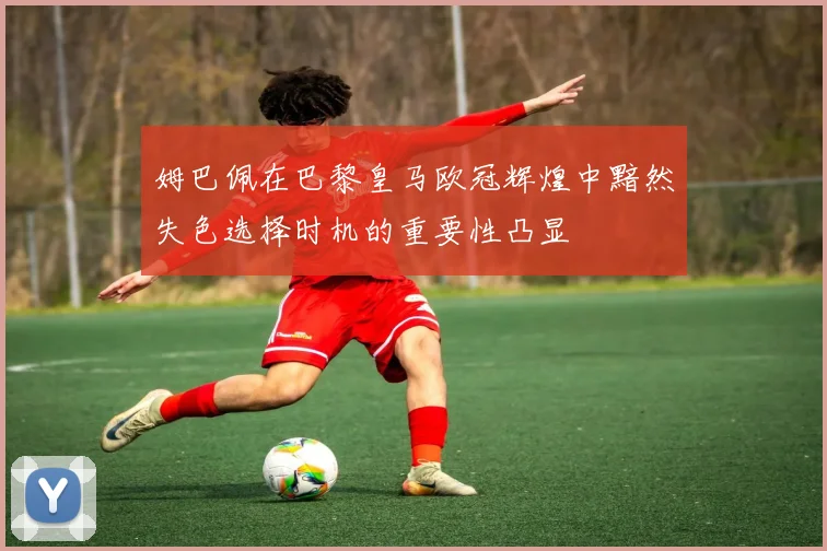 姆巴佩在巴黎皇马欧冠辉煌中黯然失色选择时机的重要性凸显