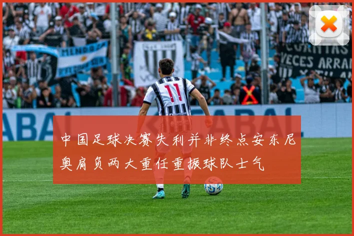 中国足球决赛失利并非终点安东尼奥肩负两大重任重振球队士气
