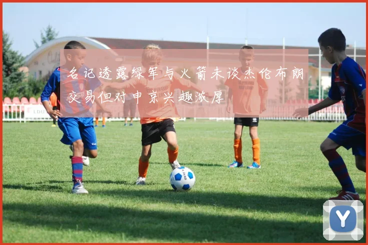名记透露绿军与火箭未谈杰伦布朗交易但对申京兴趣浓厚