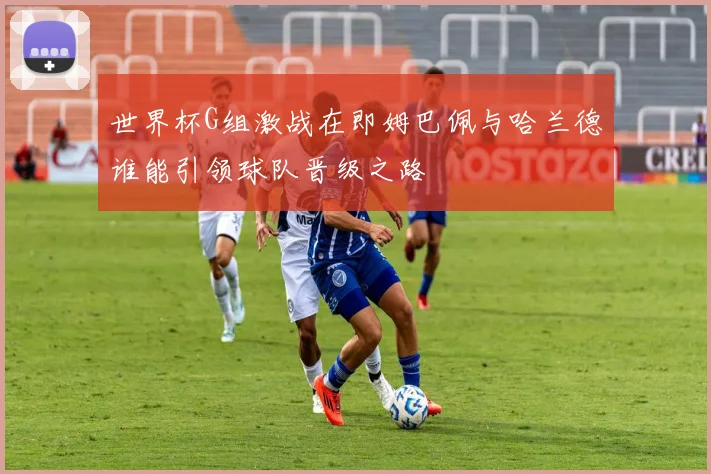 世界杯G组激战在即姆巴佩与哈兰德谁能引领球队晋级之路