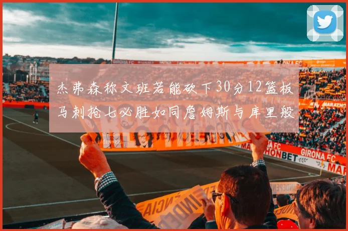 杰弗森称文班若能砍下30分12篮板马刺抢七必胜如同詹姆斯与库里般出色