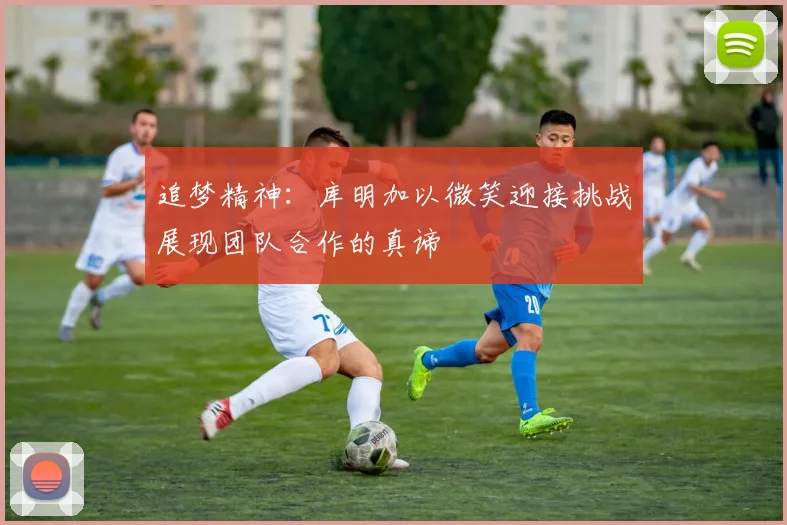 追梦精神：库明加以微笑迎接挑战展现团队合作的真谛