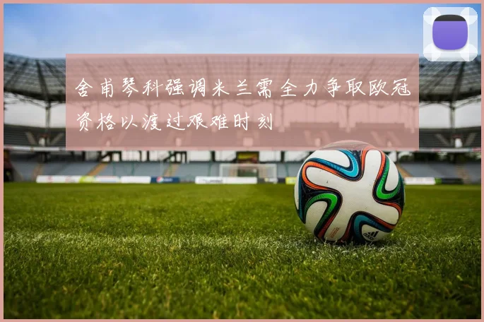 舍甫琴科强调米兰需全力争取欧冠资格以渡过艰难时刻