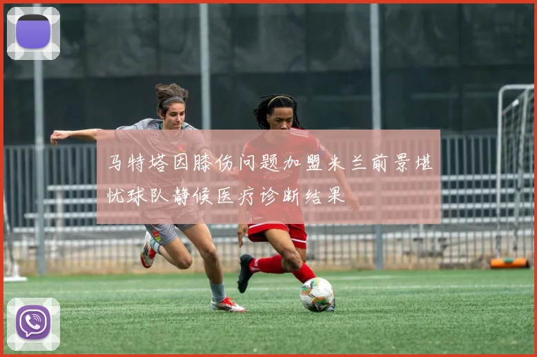 马特塔因膝伤问题加盟米兰前景堪忧球队静候医疗诊断结果