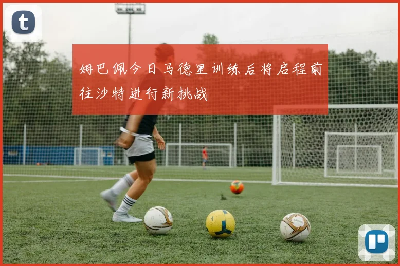 姆巴佩今日马德里训练后将启程前往沙特进行新挑战