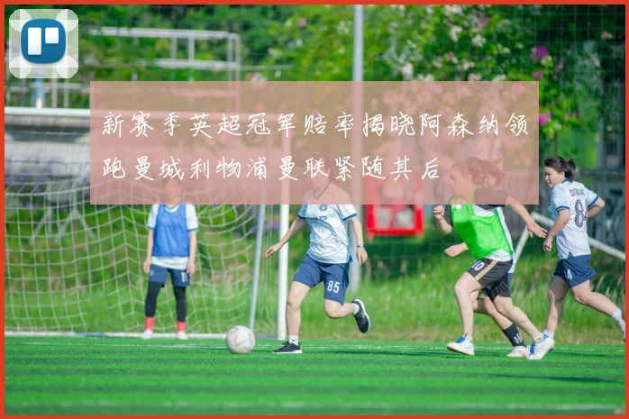 新赛季英超冠军赔率揭晓阿森纳领跑曼城利物浦曼联紧随其后