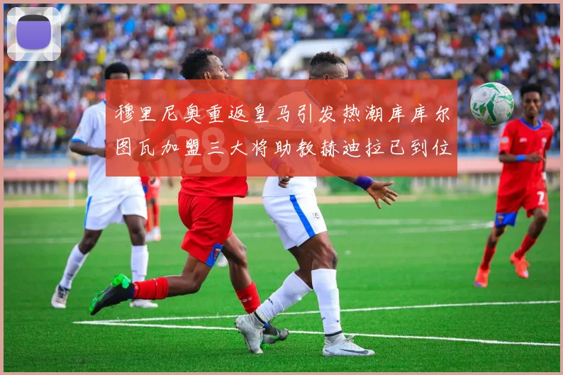 穆里尼奥重返皇马引发热潮库库尔图瓦加盟三大将助教赫迪拉已到位