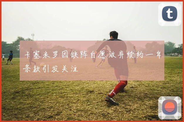 卡塞米罗因缺阵自愿放弃续约一年条款引发关注