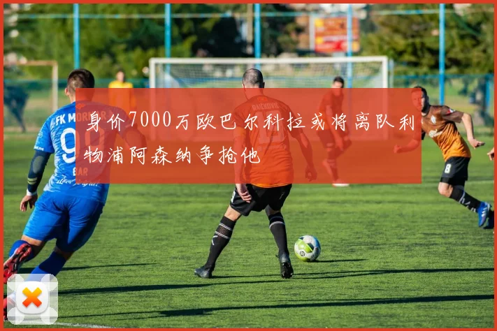 身价7000万欧巴尔科拉或将离队利物浦阿森纳争抢他