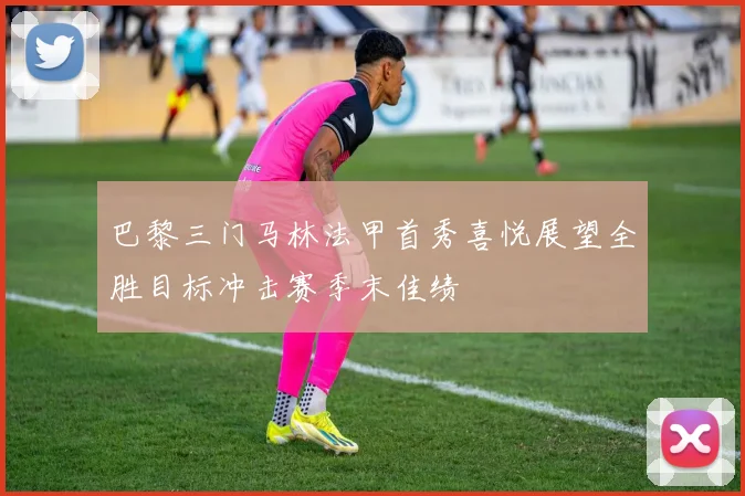 巴黎三门马林法甲首秀喜悦展望全胜目标冲击赛季末佳绩