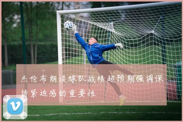 杰伦布朗谈球队战绩超预期强调保持紧迫感的重要性