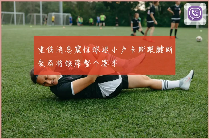 重伤消息震惊球迷小卢卡斯跟腱断裂恐将缺席整个赛季