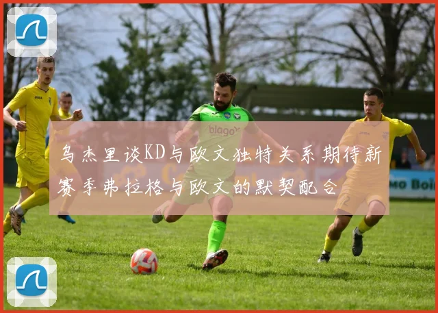 乌杰里谈KD与欧文独特关系期待新赛季弗拉格与欧文的默契配合