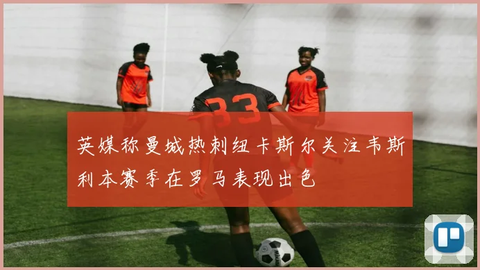 英媒称曼城热刺纽卡斯尔关注韦斯利本赛季在罗马表现出色