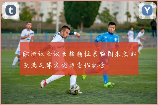 欧洲议会议长梅措拉亲临国米总部交流足球文化与合作机会