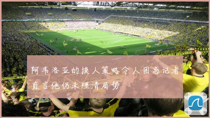 阿韦洛亚的换人策略令人困惑记者直言他仍未理清局势