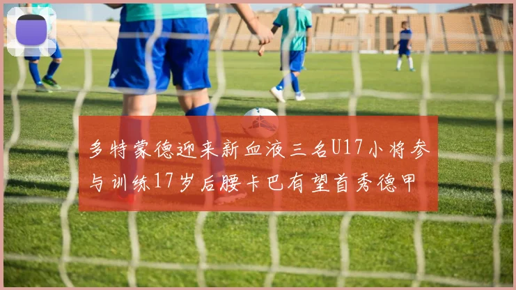 多特蒙德迎来新血液三名U17小将参与训练17岁后腰卡巴有望首秀德甲