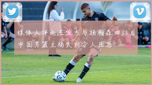 媒体人评论王俊杰与杨瀚森回归后中国男篮主场失利令人困惑