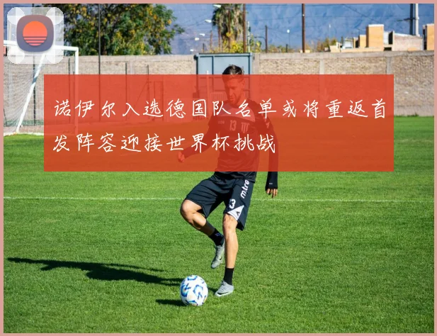 诺伊尔入选德国队名单或将重返首发阵容迎接世界杯挑战