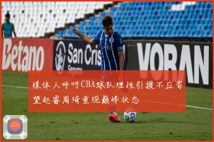 媒体人呼吁CBA球队理性引援不应寄望赵睿周琦重现巅峰状态